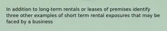 In addition to long-term rentals or leases of premises identify three other examples of short term rental exposures that may be faced by a business