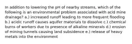 In addition to lowering the pH of nearby streams, which of the following is an environmental problem associated with acid mine drainage? a.) increased runoff leading to more frequent flooding b.) acidic runoff causes aquifer materials to dissolve c.) chemical burns of workers due to presence of alkaline minerals d.) erosion of mining tunnels causing land subsidence e.) release of heavy metals into the environment