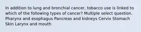 In addition to lung and bronchial cancer, tobacco use is linked to which of the following types of cancer? Multiple select question. Pharynx and esophagus Pancreas and kidneys Cervix Stomach Skin Larynx and mouth