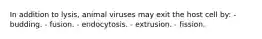 In addition to lysis, animal viruses may exit the host cell by: - budding. - fusion. - endocytosis. - extrusion. - fission.