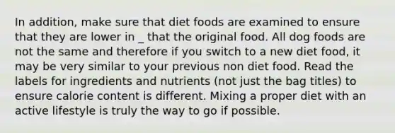 In addition, make sure that diet foods are examined to ensure that they are lower in _ that the original food. All dog foods are not the same and therefore if you switch to a new diet food, it may be very similar to your previous non diet food. Read the labels for ingredients and nutrients (not just the bag titles) to ensure calorie content is different. Mixing a proper diet with an active lifestyle is truly the way to go if possible.