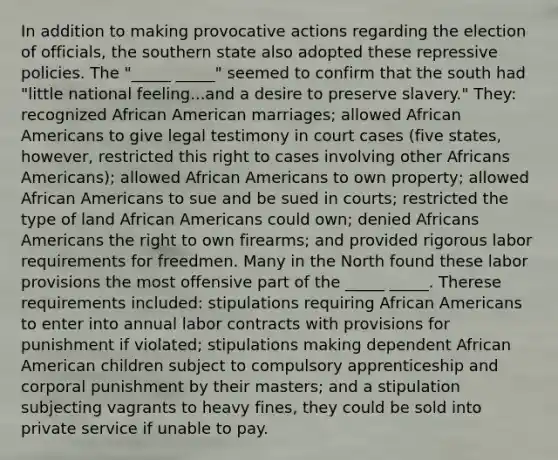 In addition to making provocative actions regarding the election of officials, the southern state also adopted these repressive policies. The "_____ _____" seemed to confirm that the south had "little national feeling...and a desire to preserve slavery." They: recognized African American marriages; allowed African Americans to give legal testimony in court cases (five states, however, restricted this right to cases involving other Africans Americans); allowed African Americans to own property; allowed African Americans to sue and be sued in courts; restricted the type of land African Americans could own; denied Africans Americans the right to own firearms; and provided rigorous labor requirements for freedmen. Many in the North found these labor provisions the most offensive part of the _____ _____. Therese requirements included: stipulations requiring African Americans to enter into annual labor contracts with provisions for punishment if violated; stipulations making dependent African American children subject to compulsory apprenticeship and corporal punishment by their masters; and a stipulation subjecting vagrants to heavy fines, they could be sold into private service if unable to pay.