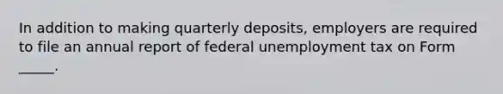 In addition to making quarterly deposits, employers are required to file an annual report of federal unemployment tax on Form _____.