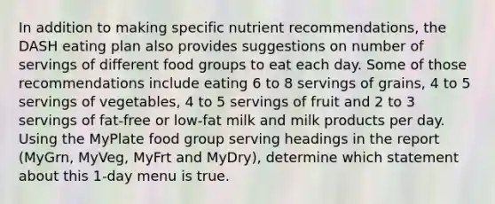 In addition to making specific nutrient recommendations, the DASH eating plan also provides suggestions on number of servings of different food groups to eat each day. Some of those recommendations include eating 6 to 8 servings of grains, 4 to 5 servings of vegetables, 4 to 5 servings of fruit and 2 to 3 servings of fat-free or low-fat milk and milk products per day. Using the MyPlate food group serving headings in the report (MyGrn, MyVeg, MyFrt and MyDry), determine which statement about this 1-day menu is true.