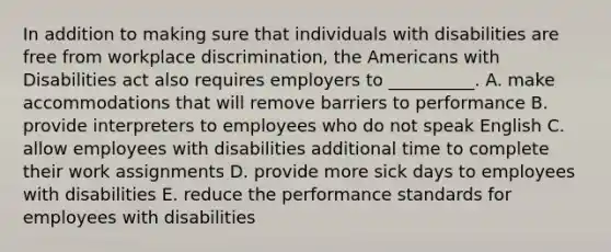 In addition to making sure that individuals with disabilities are free from workplace​ discrimination, the Americans with Disabilities act also requires employers to​ __________. A. make accommodations that will remove barriers to performance B. provide interpreters to employees who do not speak English C. allow employees with disabilities additional time to complete their work assignments D. provide more sick days to employees with disabilities E. reduce the performance standards for employees with disabilities