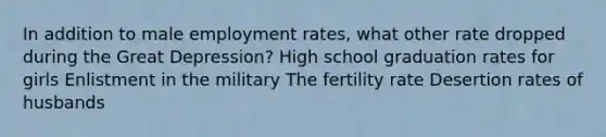 In addition to male employment rates, what other rate dropped during the Great Depression? High school graduation rates for girls Enlistment in the military The fertility rate Desertion rates of husbands