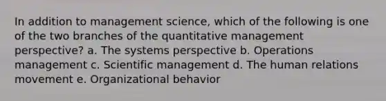 In addition to management science, which of the following is one of the two branches of the quantitative management perspective? a. The systems perspective b. Operations management c. Scientific management d. The human relations movement e. Organizational behavior