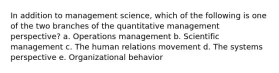 In addition to management science, which of the following is one of the two branches of the quantitative management perspective? a. Operations management b. Scientific management c. The human relations movement d. The systems perspective e. Organizational behavior