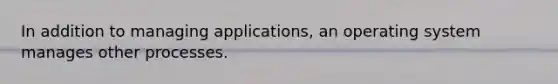 In addition to managing applications, an operating system manages other processes.