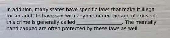 In addition, many states have specific laws that make it illegal for an adult to have sex with anyone under the age of consent; this crime is generally called ___________________. The mentally handicapped are often protected by these laws as well.