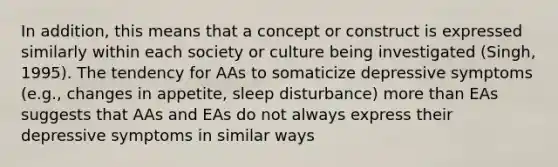 In addition, this means that a concept or construct is expressed similarly within each society or culture being investigated (Singh, 1995). The tendency for AAs to somaticize depressive symptoms (e.g., changes in appetite, sleep disturbance) more than EAs suggests that AAs and EAs do not always express their depressive symptoms in similar ways