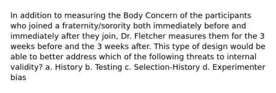 In addition to measuring the Body Concern of the participants who joined a fraternity/sorority both immediately before and immediately after they join, Dr. Fletcher measures them for the 3 weeks before and the 3 weeks after. This type of design would be able to better address which of the following threats to internal validity? a. History b. Testing c. Selection-History d. Experimenter bias