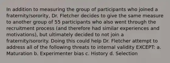 In addition to measuring the group of participants who joined a fraternity/sorority, Dr. Fletcher decides to give the same measure to another group of 55 participants who also went through the recruitment process (and therefore had similar experiences and motivations), but ultimately decided to not join a fraternity/sorority. Doing this could help Dr. Fletcher attempt to address all of the following threats to internal validity EXCEPT: a. Maturation b. Experimenter bias c. History d. Selection