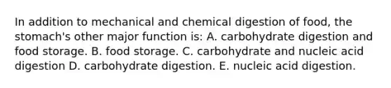 In addition to mechanical and chemical digestion of food, the stomach's other major function is: A. carbohydrate digestion and food storage. B. food storage. C. carbohydrate and nucleic acid digestion D. carbohydrate digestion. E. nucleic acid digestion.