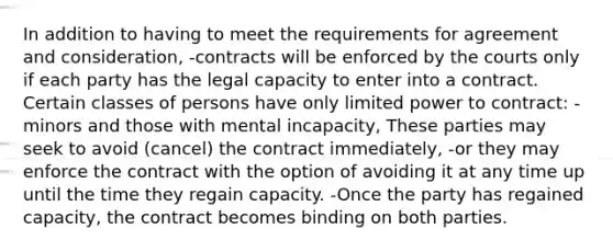 In addition to having to meet the requirements for agreement and consideration, -contracts will be enforced by the courts only if each party has the legal capacity to enter into a contract. Certain classes of persons have only limited power to contract: -minors and those with mental incapacity, These parties may seek to avoid (cancel) the contract immediately, -or they may enforce the contract with the option of avoiding it at any time up until the time they regain capacity. -Once the party has regained capacity, the contract becomes binding on both parties.