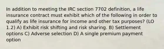 In addition to meeting the IRC section 7702 definition, a life insurance contract must exhibit which of the following in order to qualify as life insurance for income and other tax purposes? (LO 1.2) A) Exhibit risk shifting and risk sharing. B) Settlement options C) Adverse selection D) A single premium payment option