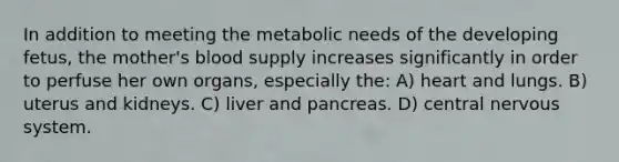 In addition to meeting the metabolic needs of the developing fetus, the mother's blood supply increases significantly in order to perfuse her own organs, especially the: A) heart and lungs. B) uterus and kidneys. C) liver and pancreas. D) central nervous system.