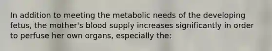 In addition to meeting the metabolic needs of the developing fetus, the mother's blood supply increases significantly in order to perfuse her own organs, especially the: