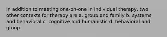 In addition to meeting one-on-one in individual therapy, two other contexts for therapy are a. group and family b. systems and behavioral c. cognitive and humanistic d. behavioral and group