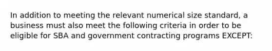 In addition to meeting the relevant numerical size standard, a business must also meet the following criteria in order to be eligible for SBA and government contracting programs EXCEPT: