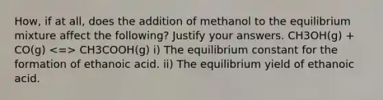 How, if at all, does the addition of methanol to the equilibrium mixture affect the following? Justify your answers. CH3OH(g) + CO(g) CH3COOH(g) i) The equilibrium constant for the formation of ethanoic acid. ii) The equilibrium yield of ethanoic acid.