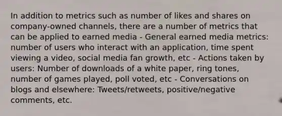 In addition to metrics such as number of likes and shares on company-owned channels, there are a number of metrics that can be applied to earned media - General earned media metrics: number of users who interact with an application, time spent viewing a video, social media fan growth, etc - Actions taken by users: Number of downloads of a white paper, ring tones, number of games played, poll voted, etc - Conversations on blogs and elsewhere: Tweets/retweets, positive/negative comments, etc.