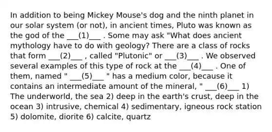 In addition to being Mickey Mouse's dog and the ninth planet in our solar system (or not), in ancient times, Pluto was known as the god of the ___(1)___ . Some may ask "What does ancient mythology have to do with geology? There are a class of rocks that form ___(2)___ , called "Plutonic" or ___(3)___ . We observed several examples of this type of rock at the ___(4)___ . One of them, named " ___(5)___ " has a medium color, because it contains an intermediate amount of the mineral, " ___(6)___ 1) The underworld, the sea 2) deep in the earth's crust, deep in the ocean 3) intrusive, chemical 4) sedimentary, igneous rock station 5) dolomite, diorite 6) calcite, quartz