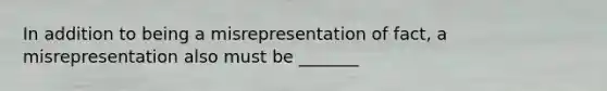 In addition to being a misrepresentation of fact, a misrepresentation also must be _______