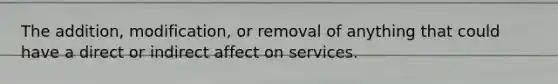 The addition, modification, or removal of anything that could have a direct or indirect affect on services.