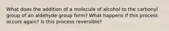 What does the addition of a molecule of alcohol to the carbonyl group of an aldehyde group form? What happens if this process occurs again? Is this process reversible?