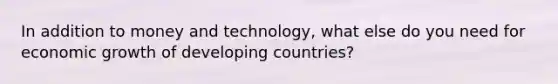 In addition to money and technology, what else do you need for economic growth of developing countries?