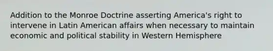 Addition to the Monroe Doctrine asserting America's right to intervene in Latin American affairs when necessary to maintain economic and political stability in Western Hemisphere