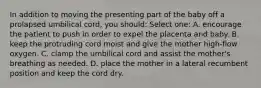 In addition to moving the presenting part of the baby off a prolapsed umbilical cord, you should: Select one: A. encourage the patient to push in order to expel the placenta and baby. B. keep the protruding cord moist and give the mother high-flow oxygen. C. clamp the umbilical cord and assist the mother's breathing as needed. D. place the mother in a lateral recumbent position and keep the cord dry.