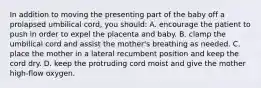 In addition to moving the presenting part of the baby off a prolapsed umbilical cord, you should: A. encourage the patient to push in order to expel the placenta and baby. B. clamp the umbilical cord and assist the mother's breathing as needed. C. place the mother in a lateral recumbent position and keep the cord dry. D. keep the protruding cord moist and give the mother high-flow oxygen.