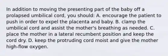 In addition to moving the presenting part of the baby off a prolapsed umbilical cord, you should: A. encourage the patient to push in order to expel the placenta and baby. B. clamp the umbilical cord and assist the mother's breathing as needed. C. place the mother in a lateral recumbent position and keep the cord dry. D. keep the protruding cord moist and give the mother high-flow oxygen.