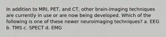 In addition to MRI, PET, and CT, other brain-imaging techniques are currently in use or are now being developed. Which of the following is one of these newer neuroimaging techniques? a. EEG b. TMS c. SPECT d. EMG