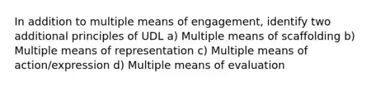 In addition to multiple means of engagement, identify two additional principles of UDL a) Multiple means of scaffolding b) Multiple means of representation c) Multiple means of action/expression d) Multiple means of evaluation