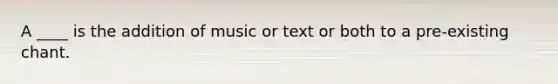 A ____ is the addition of music or text or both to a pre-existing chant.