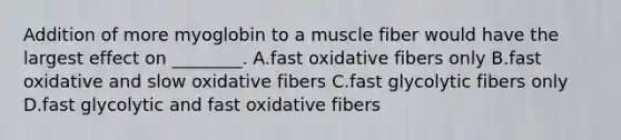 Addition of more myoglobin to a muscle fiber would have the largest effect on ________. A.fast oxidative fibers only B.fast oxidative and slow oxidative fibers C.fast glycolytic fibers only D.fast glycolytic and fast oxidative fibers