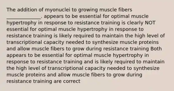 The addition of myonuclei to growing muscle fibers ______________. appears to be essential for optimal muscle hypertrophy in response to resistance training is clearly NOT essential for optimal muscle hypertrophy in response to resistance training is likely required to maintain the high level of transcriptional capacity needed to synthesize muscle proteins and allow muscle fibers to grow during resistance training Both appears to be essential for optimal muscle hypertrophy in response to resistance training and is likely required to maintain the high level of transcriptional capacity needed to synthesize muscle proteins and allow muscle fibers to grow during resistance training are correct