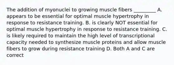 The addition of myonuclei to growing muscle fibers _________ A. appears to be essential for optimal muscle hypertrophy in response to resistance training. B. is clearly NOT essential for optimal muscle hypertrophy in response to resistance training. C. is likely required to maintain the high level of transcriptional capacity needed to synthesize muscle proteins and allow muscle fibers to grow during resistance training D. Both A and C are correct