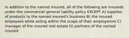 in addition to the named insured, all of the following are insureds under the commercial general liability policy EXCEPT A) supplies of products to the named insured's business B) the insured empoyees while acting within the scope of their employemnt C) manager of the insured real estate D) partners of the named insured