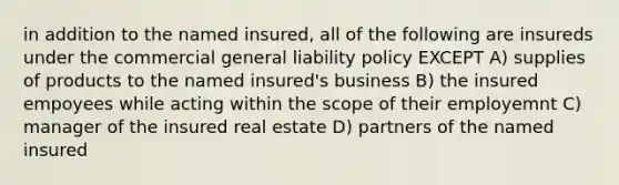 in addition to the named insured, all of the following are insureds under the commercial general liability policy EXCEPT A) supplies of products to the named insured's business B) the insured empoyees while acting within the scope of their employemnt C) manager of the insured real estate D) partners of the named insured