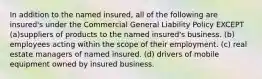 In addition to the named insured, all of the following are insured's under the Commercial General Liability Policy EXCEPT (a)suppliers of products to the named insured's business. (b) employees acting within the scope of their employment. (c) real estate managers of named insured. (d) drivers of mobile equipment owned by insured business.