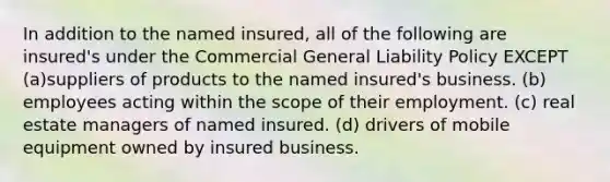 In addition to the named insured, all of the following are insured's under the Commercial General Liability Policy EXCEPT (a)suppliers of products to the named insured's business. (b) employees acting within the scope of their employment. (c) real estate managers of named insured. (d) drivers of mobile equipment owned by insured business.