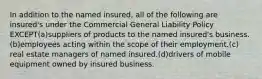 In addition to the named insured, all of the following are insured's under the Commercial General Liability Policy EXCEPT(a)suppliers of products to the named insured's business.(b)employees acting within the scope of their employment.(c) real estate managers of named insured.(d)drivers of mobile equipment owned by insured business.