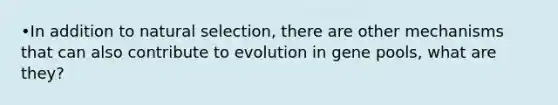 •In addition to natural selection, there are other mechanisms that can also contribute to evolution in gene pools, what are they?