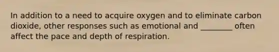 In addition to a need to acquire oxygen and to eliminate carbon dioxide, other responses such as emotional and ________ often affect the pace and depth of respiration.