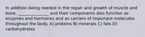 In addition being needed in the repair and growth of muscle and bone, _______________ and their components also function as enzymes and hormones and as carriers of important molecules throughout the body. A) proteins B) minerals C) fats D) carbohydrates