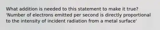 What addition is needed to this statement to make it true? 'Number of electrons emitted per second is directly proportional to the intensity of incident radiation from a metal surface'